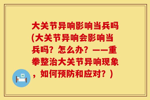 大关节异响影响当兵吗(大关节异响会影响当兵吗？怎么办？——重拳整治大关节异响现象，如何预防和应对？)
