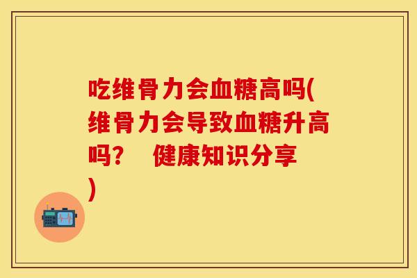 吃维骨力会血糖高吗(维骨力会导致血糖升高吗？  健康知识分享)