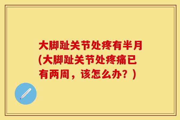 大脚趾关节处疼有半月(大脚趾关节处疼痛已有两周，该怎么办？)