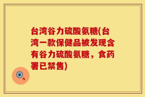 台湾谷力硫酸氨糖(台湾一款保健品被发现含有谷力硫酸氨糖，食药署已禁售)