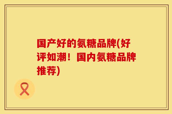 国产好的氨糖品牌(好评如潮！国内氨糖品牌推荐)