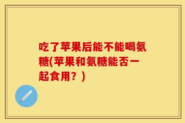 吃了苹果后能不能喝氨糖(苹果和氨糖能否一起食用？)