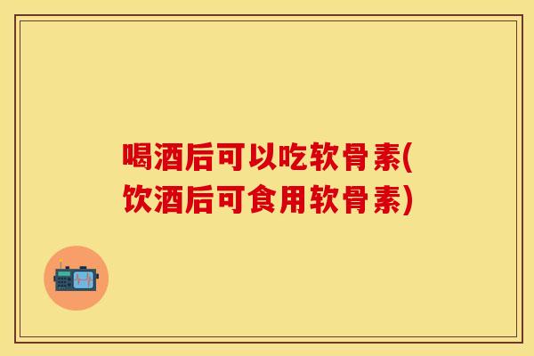 喝酒后可以吃软骨素(饮酒后可食用软骨素)