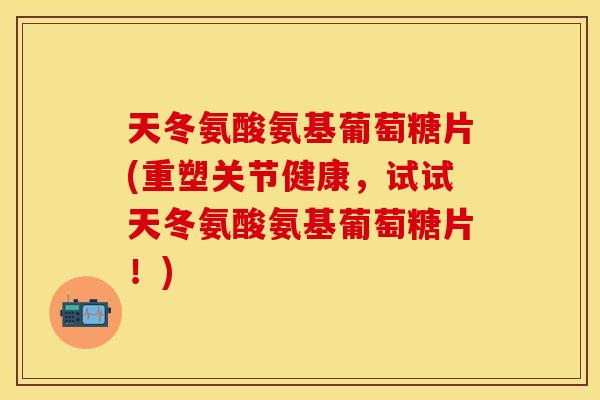 天冬氨酸氨基葡萄糖片(重塑关节健康，试试天冬氨酸氨基葡萄糖片！)
