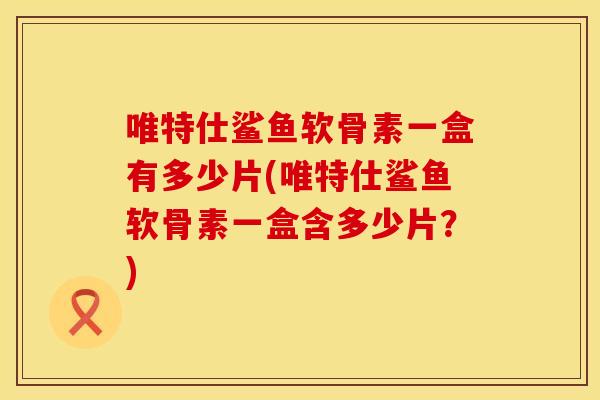 唯特仕鲨鱼软骨素一盒有多少片(唯特仕鲨鱼软骨素一盒含多少片？)