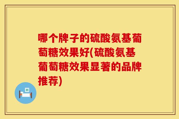 哪个牌子的硫酸氨基葡萄糖效果好(硫酸氨基葡萄糖效果显著的品牌推荐)