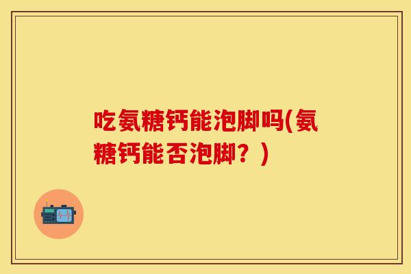吃氨糖钙能泡脚吗(氨糖钙能否泡脚？)