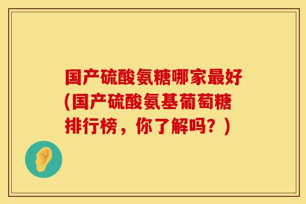 国产硫酸氨糖哪家最好(国产硫酸氨基葡萄糖排行榜，你了解吗？)