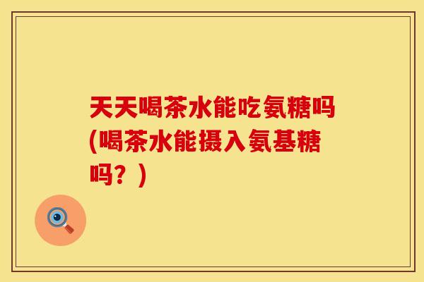 天天喝茶水能吃氨糖吗(喝茶水能摄入氨基糖吗？)