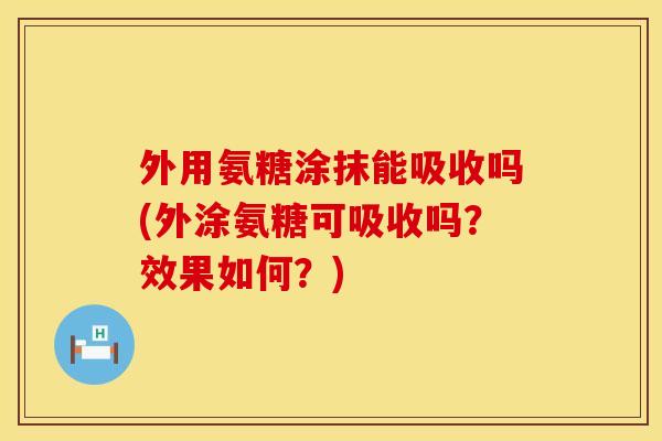 外用氨糖涂抹能吸收吗(外涂氨糖可吸收吗？效果如何？)