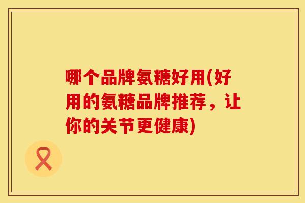 哪个品牌氨糖好用(好用的氨糖品牌推荐，让你的关节更健康)