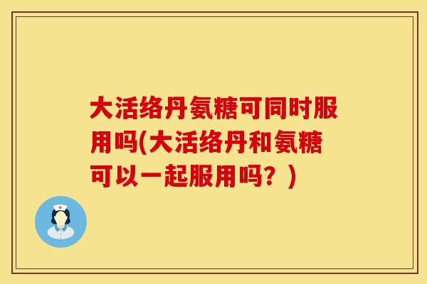 大活络丹氨糖可同时服用吗(大活络丹和氨糖可以一起服用吗？)