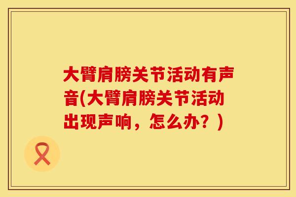 大臂肩膀关节活动有声音(大臂肩膀关节活动出现声响，怎么办？)