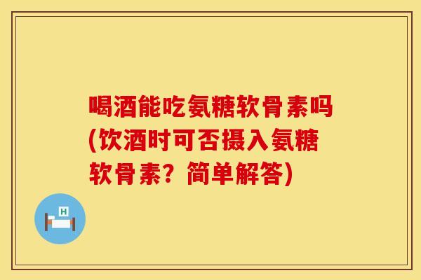 喝酒能吃氨糖软骨素吗(饮酒时可否摄入氨糖软骨素？简单解答)