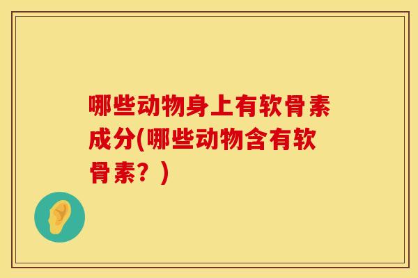 哪些动物身上有软骨素成分(哪些动物含有软骨素？)