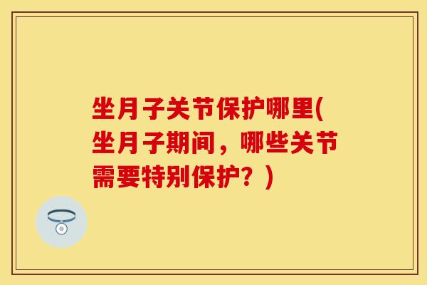 坐月子关节保护哪里(坐月子期间，哪些关节需要特别保护？)