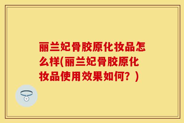 丽兰妃骨胶原化妆品怎么样(丽兰妃骨胶原化妆品使用效果如何？)
