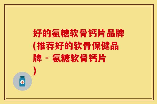 好的氨糖软骨钙片品牌(推荐好的软骨保健品牌 - 氨糖软骨钙片)