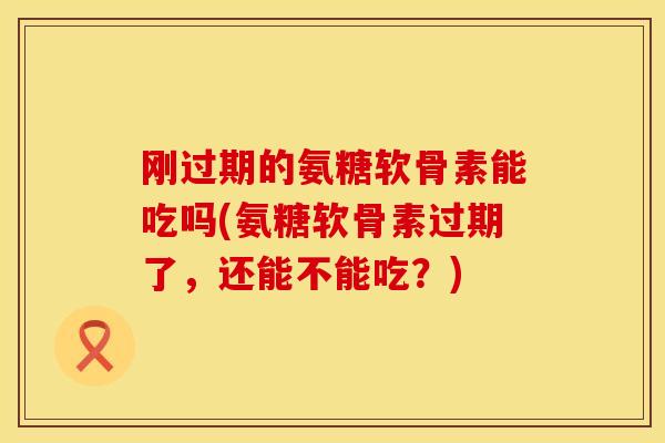 刚过期的氨糖软骨素能吃吗(氨糖软骨素过期了，还能不能吃？)