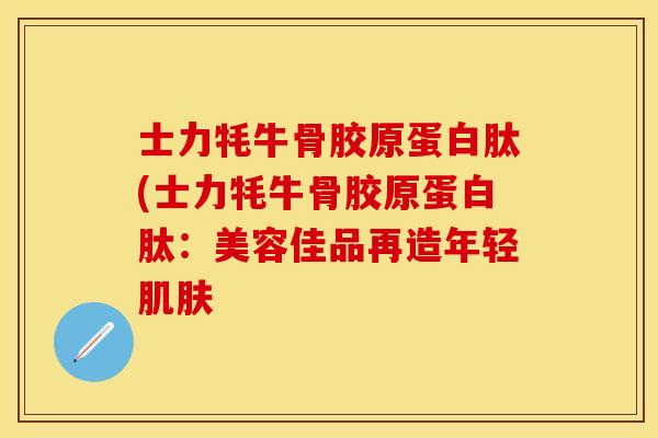 士力牦牛骨胶原蛋白肽(士力牦牛骨胶原蛋白肽：美容佳品再造年轻肌肤