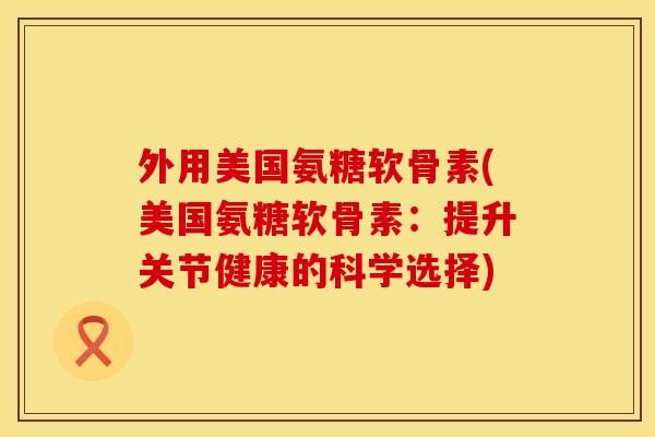 外用美国氨糖软骨素(美国氨糖软骨素：提升关节健康的科学选择)