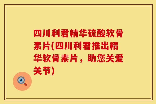 四川利君精华硫酸软骨素片(四川利君推出精华软骨素片，助您关爱关节)