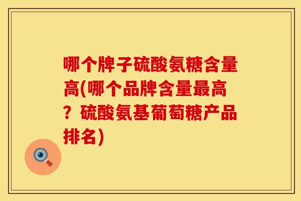 哪个牌子硫酸氨糖含量高(哪个品牌含量最高？硫酸氨基葡萄糖产品排名)