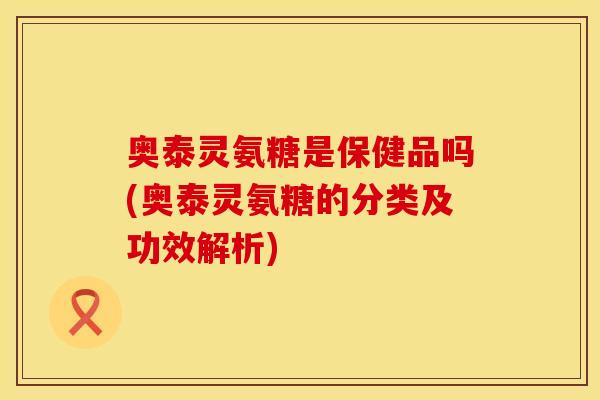 奥泰灵氨糖是保健品吗(奥泰灵氨糖的分类及功效解析)