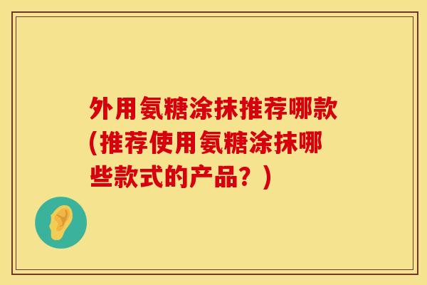 外用氨糖涂抹推荐哪款(推荐使用氨糖涂抹哪些款式的产品？)