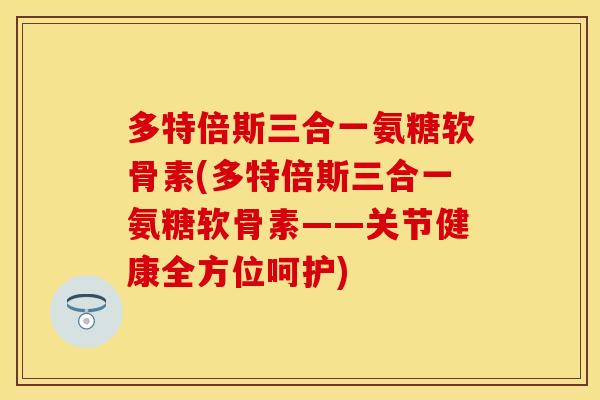 多特倍斯三合一氨糖软骨素(多特倍斯三合一氨糖软骨素——关节健康全方位呵护)