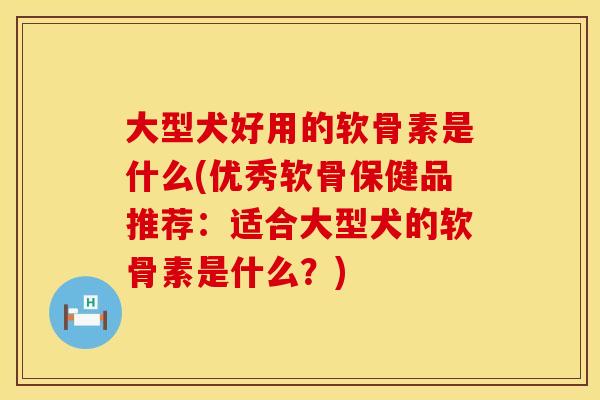 大型犬好用的软骨素是什么(优秀软骨保健品推荐：适合大型犬的软骨素是什么？)