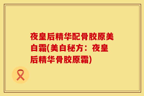 夜皇后精华配骨胶原美白霜(美白秘方：夜皇后精华骨胶原霜)