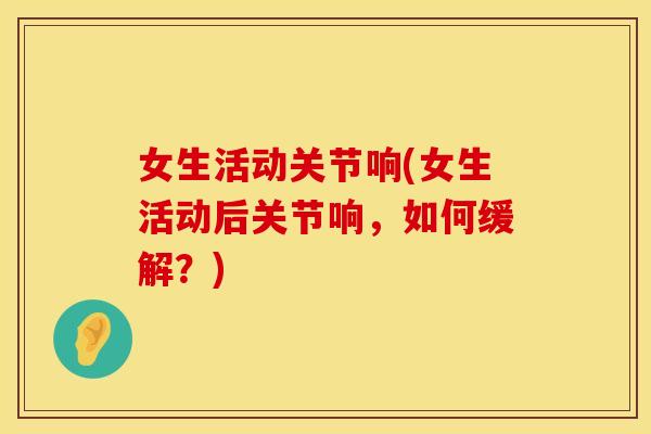 女生活动关节响(女生活动后关节响，如何缓解？)