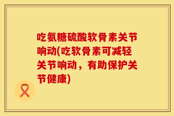 吃氨糖硫酸软骨素关节响动(吃软骨素可减轻关节响动，有助保护关节健康)