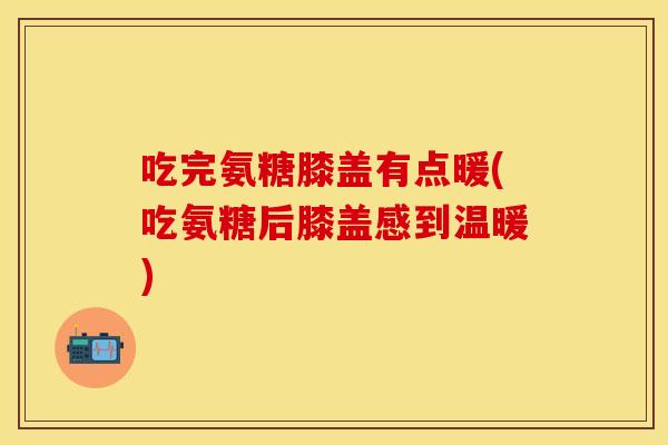 吃完氨糖膝盖有点暖(吃氨糖后膝盖感到温暖)