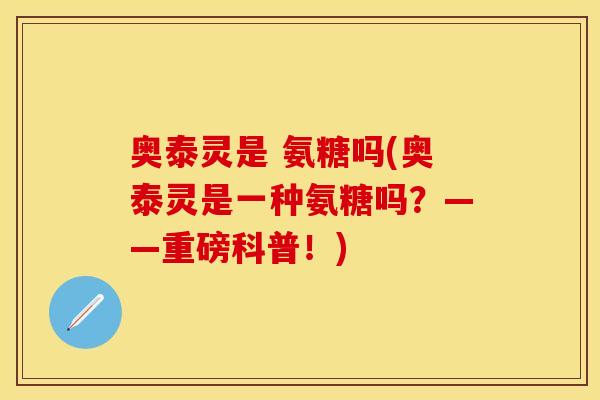 奥泰灵是 氨糖吗(奥泰灵是一种氨糖吗？——重磅科普！)