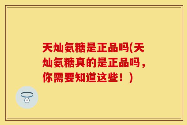 天灿氨糖是正品吗(天灿氨糖真的是正品吗，你需要知道这些！)