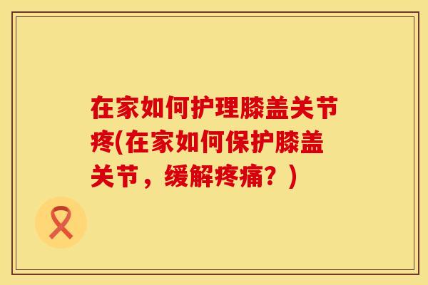 在家如何护理膝盖关节疼(在家如何保护膝盖关节，缓解疼痛？)