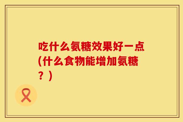 吃什么氨糖效果好一点(什么食物能增加氨糖？)