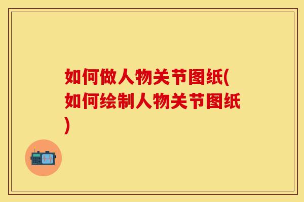 如何做人物关节图纸(如何绘制人物关节图纸)