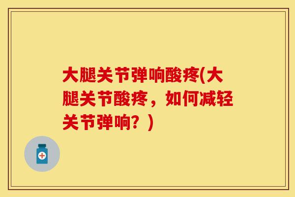大腿关节弹响酸疼(大腿关节酸疼，如何减轻关节弹响？)
