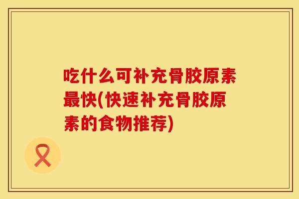 吃什么可补充骨胶原素最快(快速补充骨胶原素的食物推荐)