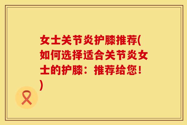 女士关节炎护膝推荐(如何选择适合关节炎女士的护膝：推荐给您！)