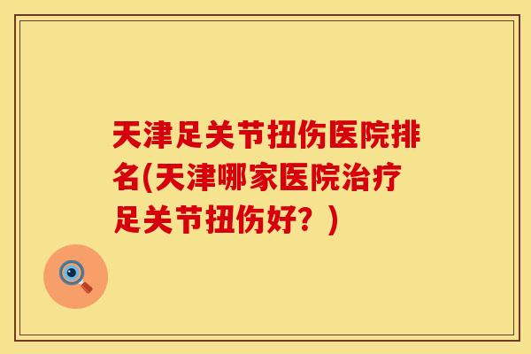 天津足关节扭伤医院排名(天津哪家医院治疗足关节扭伤好？)