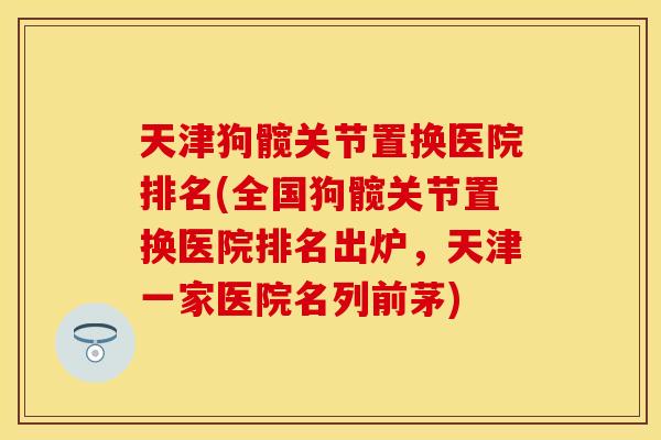 天津狗髋关节置换医院排名(全国狗髋关节置换医院排名出炉，天津一家医院名列前茅)