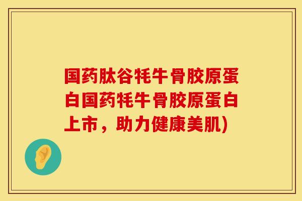 国药肽谷牦牛骨胶原蛋白国药牦牛骨胶原蛋白上市，助力健康美肌)