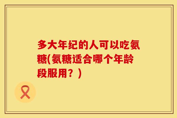 多大年纪的人可以吃氨糖(氨糖适合哪个年龄段服用？)
