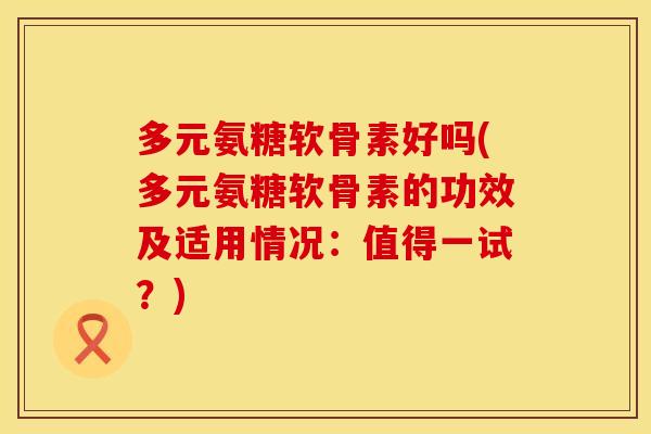 多元氨糖软骨素好吗(多元氨糖软骨素的功效及适用情况：值得一试？)