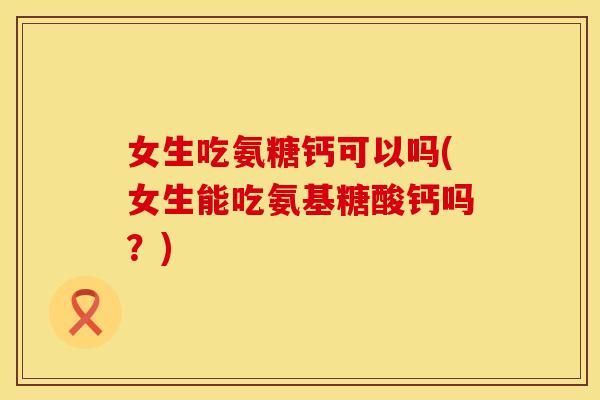 女生吃氨糖钙可以吗(女生能吃氨基糖酸钙吗？)