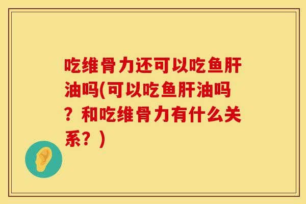 吃维骨力还可以吃鱼肝油吗(可以吃鱼肝油吗？和吃维骨力有什么关系？)